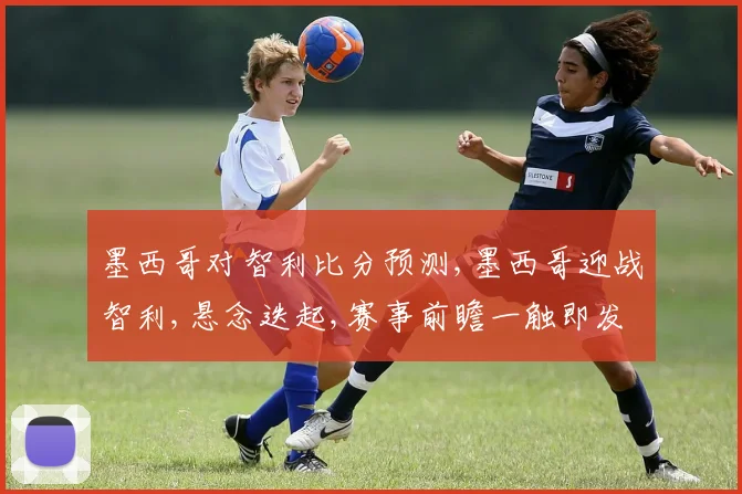 墨西哥对智利比分预测,墨西哥迎战智利,悬念迭起,赛事前瞻一触即发,比分预测引人瞩目。