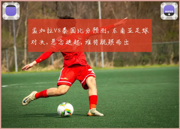 孟加拉vs泰国比分预测,东南亚足球对决,悬念迭起,谁将脱颖而出