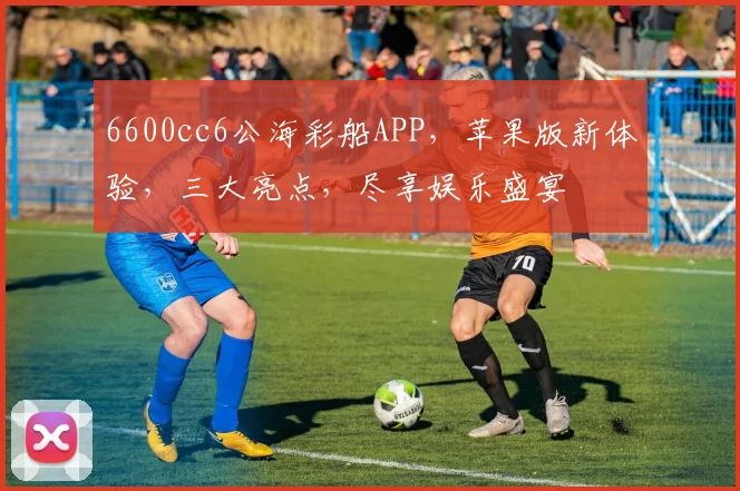 6600cc6公海彩船APP,苹果版新体验,三大亮点,尽享娱乐盛宴