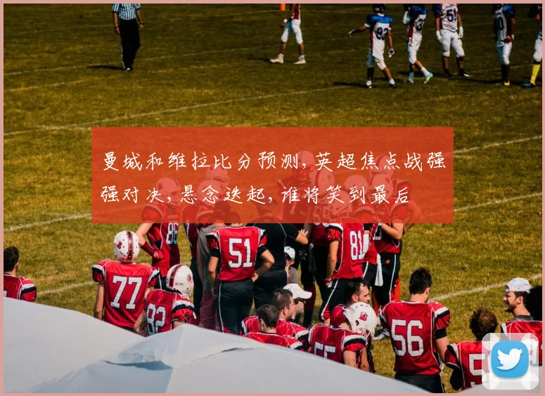 曼城和维拉比分预测,英超焦点战强强对决,悬念迭起,谁将笑到最后